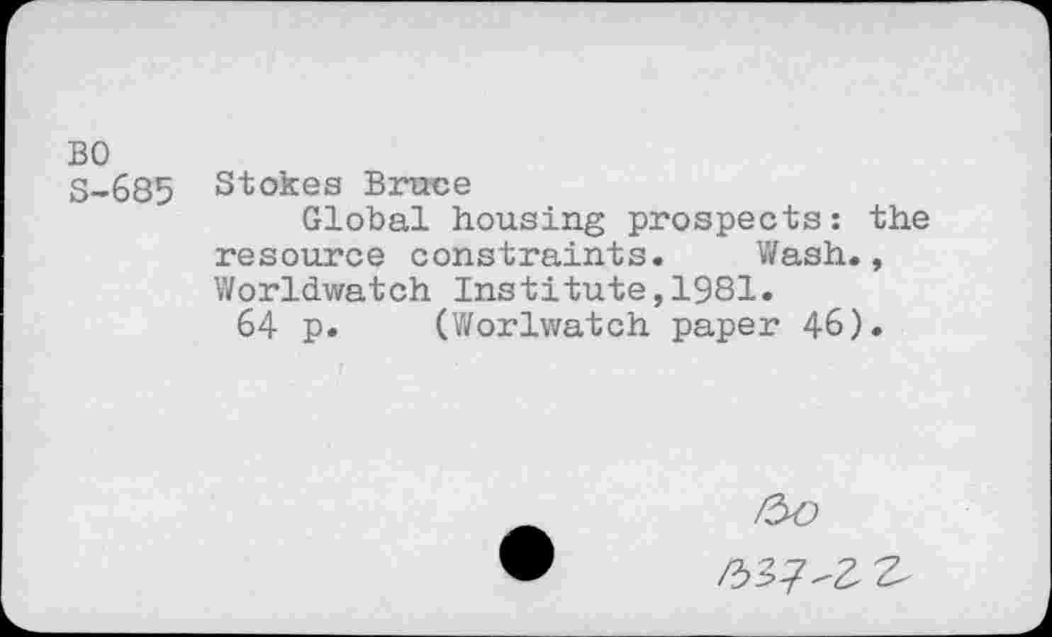 ﻿BO
S-685 Stokes Bruce
Global housing prospects: the resource constraints. Wash., Worldwatch Institute,1981.
64 p. (Worlwatch paper 46).
/33/^2